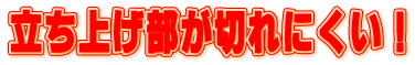 立ち上げ部が切れにくい!