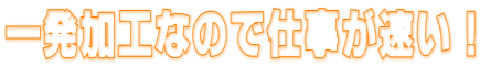 一発加工なので仕事が速い!
